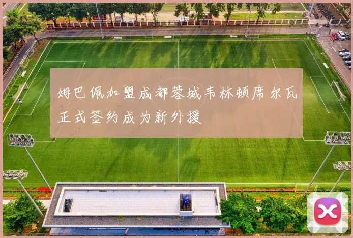 姆巴佩加盟成都蓉城韦林顿席尔瓦正式签约成为新外援