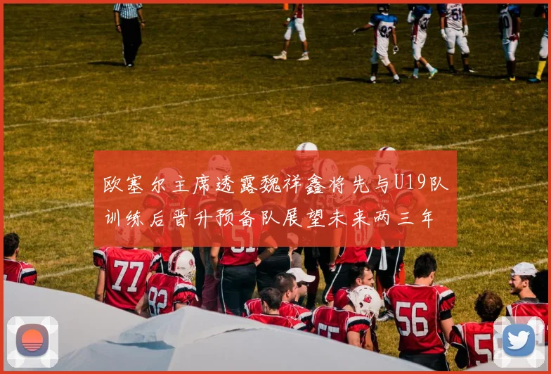 欧塞尔主席透露魏祥鑫将先与U19队训练后晋升预备队展望未来两三年进入一线队