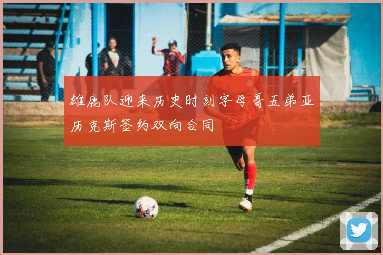 雄鹿队迎来历史时刻字母哥五弟亚历克斯签约双向合同