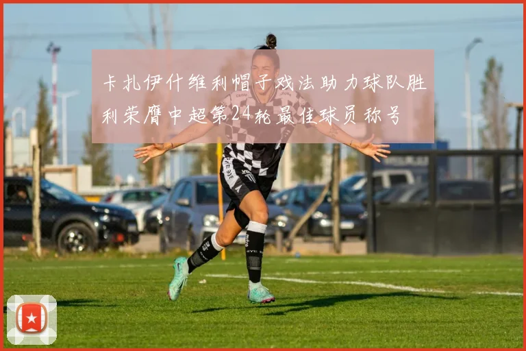 卡扎伊什维利帽子戏法助力球队胜利荣膺中超第24轮最佳球员称号