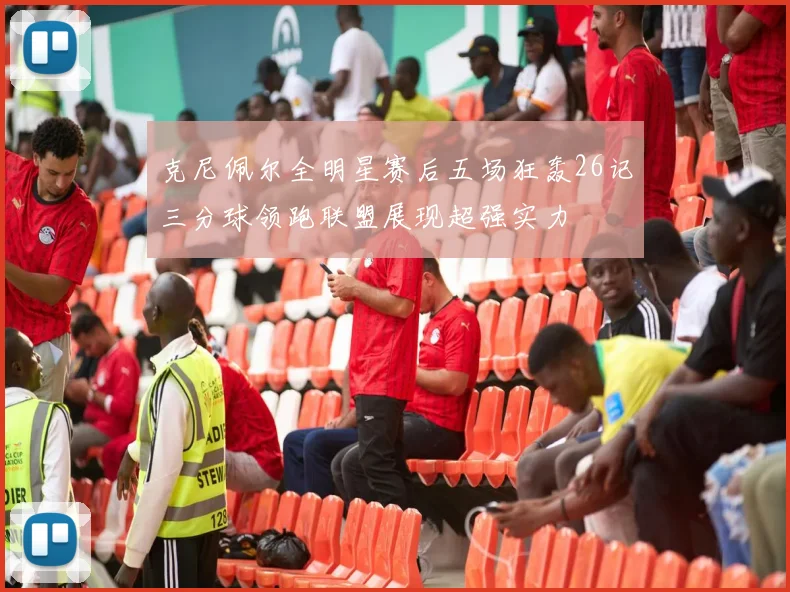 克尼佩尔全明星赛后五场狂轰26记三分球领跑联盟展现超强实力