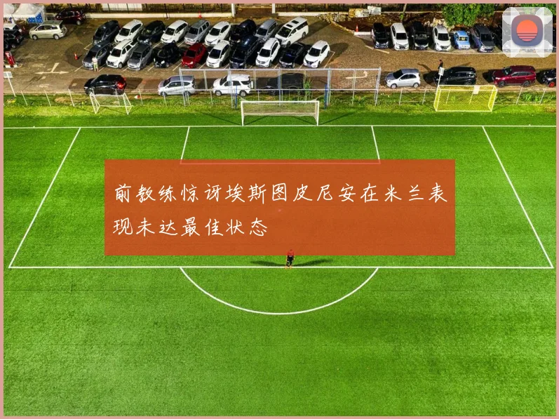 前教练惊讶埃斯图皮尼安在米兰表现未达最佳状态