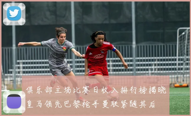 俱乐部主场比赛日收入排行榜揭晓皇马领先巴黎枪手曼联紧随其后