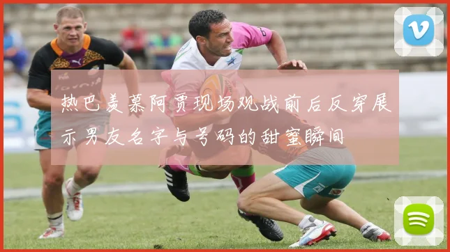 热巴羡慕阿贾现场观战前后反穿展示男友名字与号码的甜蜜瞬间