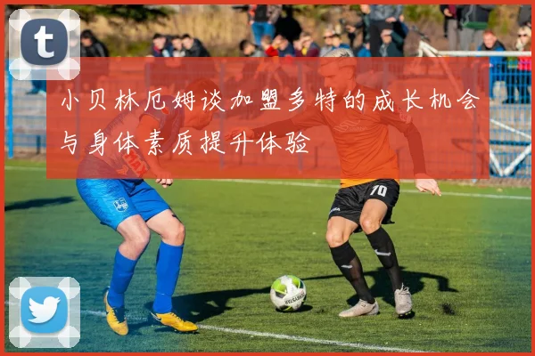 小贝林厄姆谈加盟多特的成长机会与身体素质提升体验