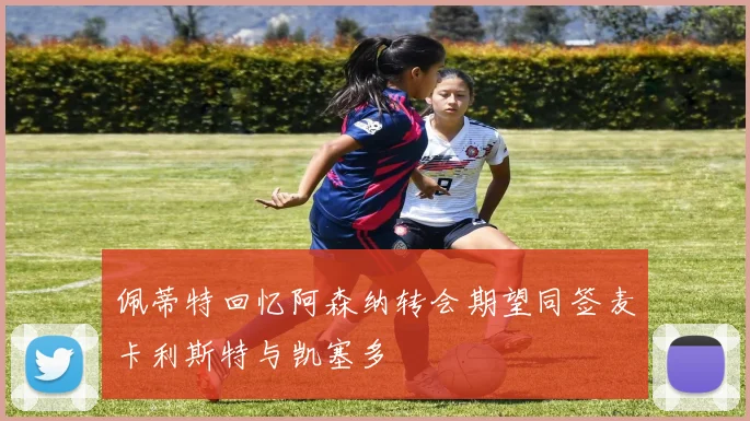 佩蒂特回忆阿森纳转会期望同签麦卡利斯特与凯塞多