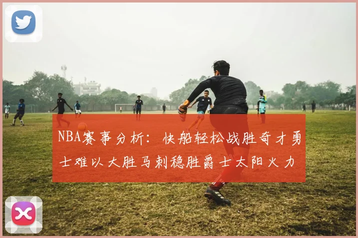 NBA赛事分析：快船轻松战胜奇才勇士难以大胜马刺稳胜爵士太阳火力全开击败篮网