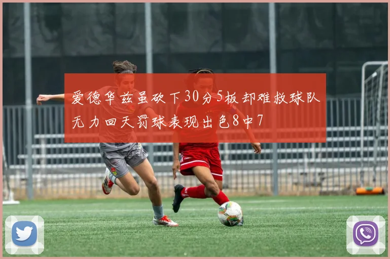 爱德华兹虽砍下30分5板却难救球队无力回天罚球表现出色8中7