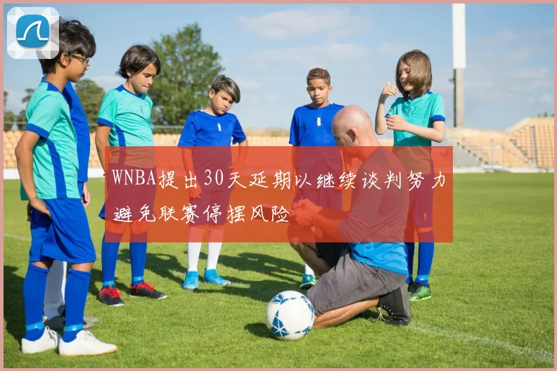 WNBA提出30天延期以继续谈判努力避免联赛停摆风险