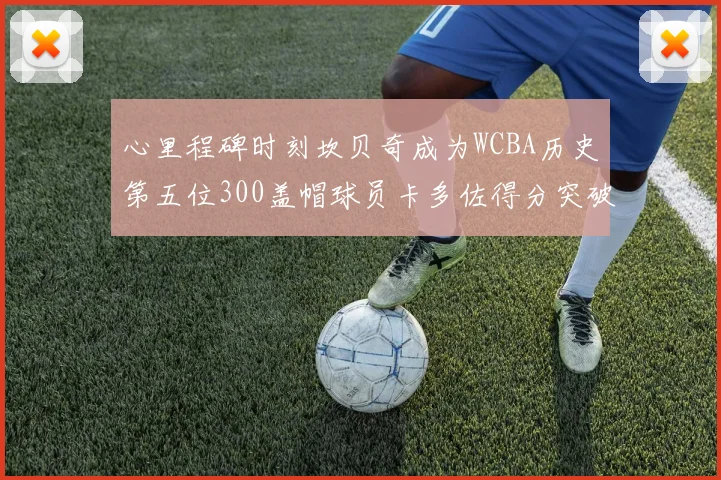心里程碑时刻坎贝奇成为WCBA历史第五位300盖帽球员卡多佐得分突破1000大关