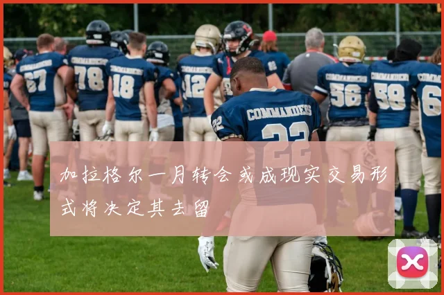 加拉格尔一月转会或成现实交易形式将决定其去留