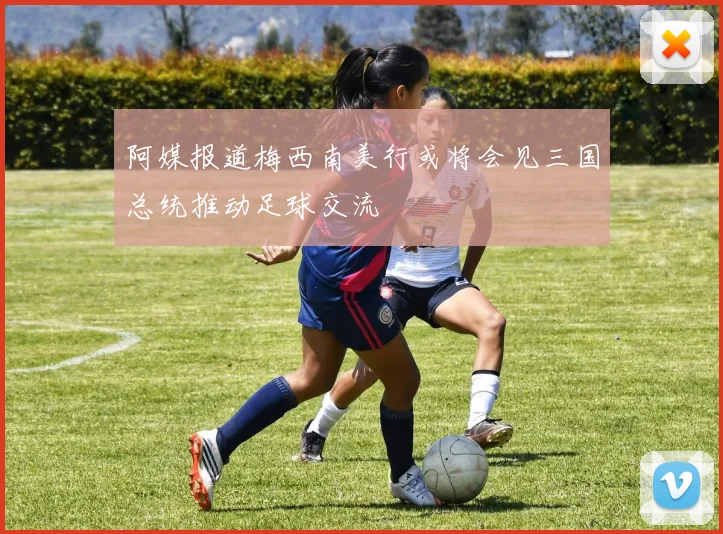 阿媒报道梅西南美行或将会见三国总统推动足球交流