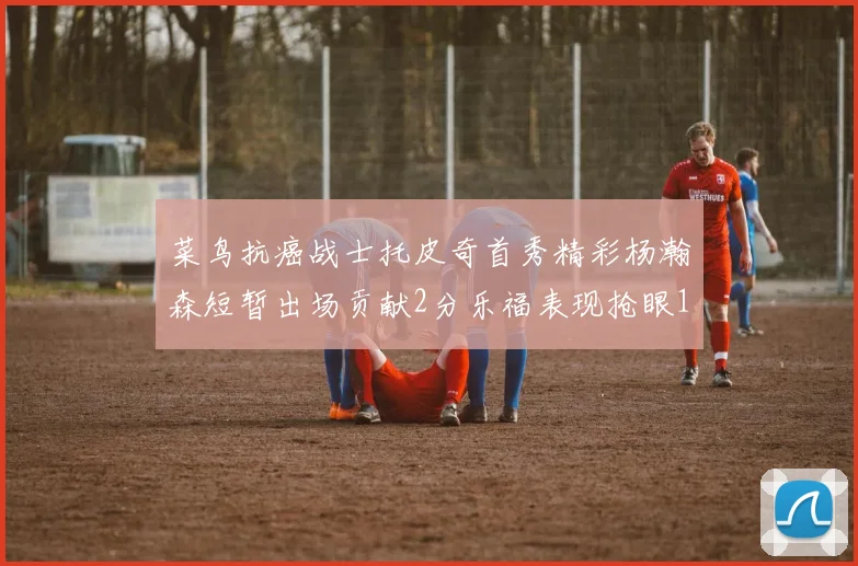 菜鸟抗癌战士托皮奇首秀精彩杨瀚森短暂出场贡献2分乐福表现抢眼14分钟斩获11分2助