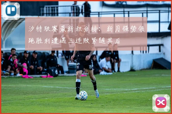 沙特联赛最新积分榜：新月强势领跑胜利遭遇三连败紧随其后