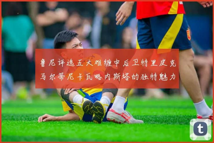 鲁尼评选五大难缠中后卫特里皮克马尔蒂尼卡瓦略内斯塔的独特魅力与挑战