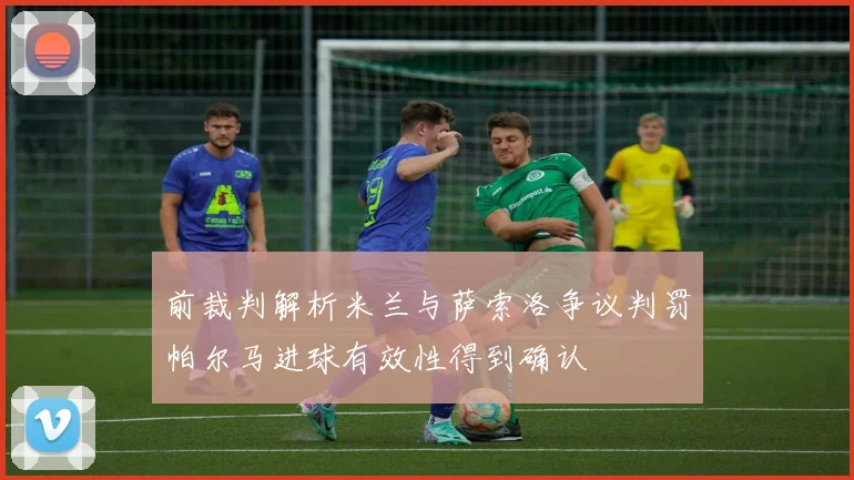 前裁判解析米兰与萨索洛争议判罚帕尔马进球有效性得到确认
