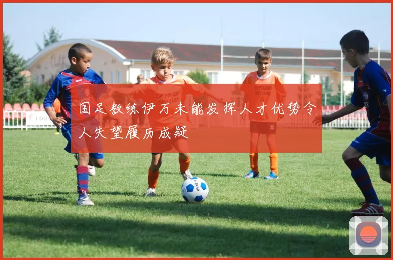 国足教练伊万未能发挥人才优势令人失望履历成疑