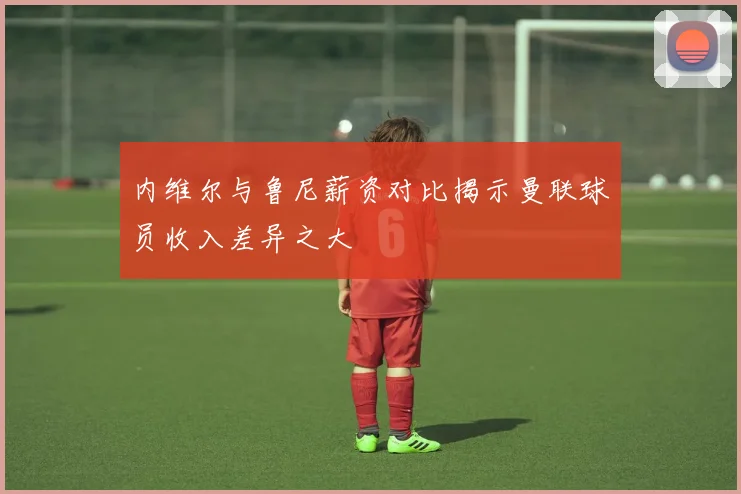内维尔与鲁尼薪资对比揭示曼联球员收入差异之大
