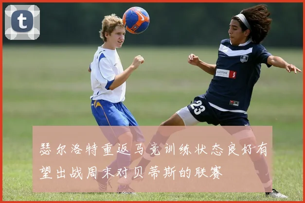 瑟尔洛特重返马竞训练状态良好有望出战周末对贝蒂斯的联赛