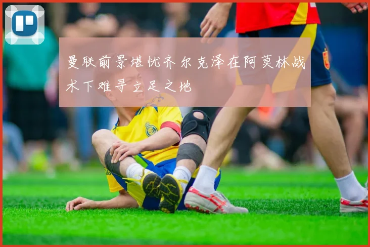 曼联前景堪忧齐尔克泽在阿莫林战术下难寻立足之地