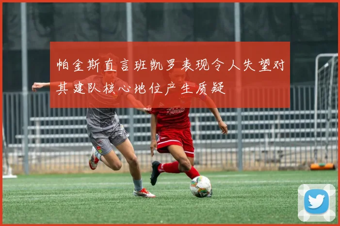 帕金斯直言班凯罗表现令人失望对其建队核心地位产生质疑