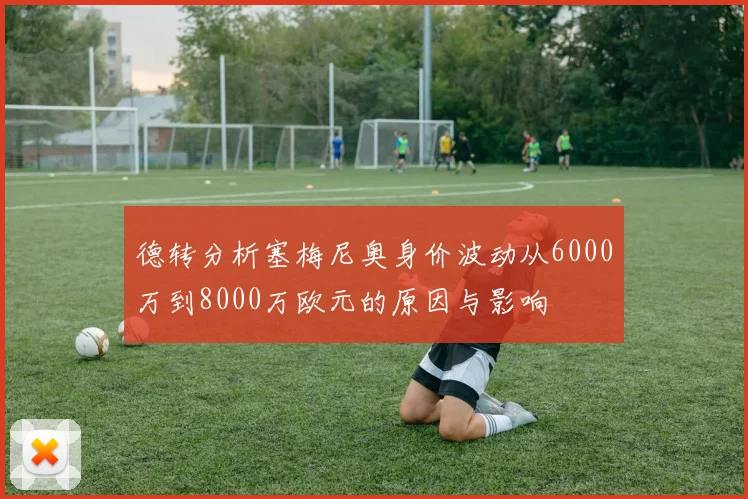 德转分析塞梅尼奥身价波动从6000万到8000万欧元的原因与影响