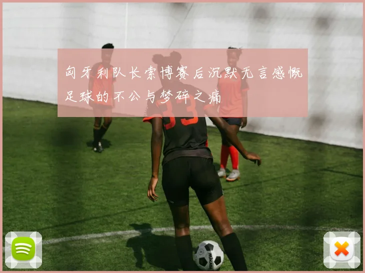 匈牙利队长索博赛后沉默无言感慨足球的不公与梦碎之痛