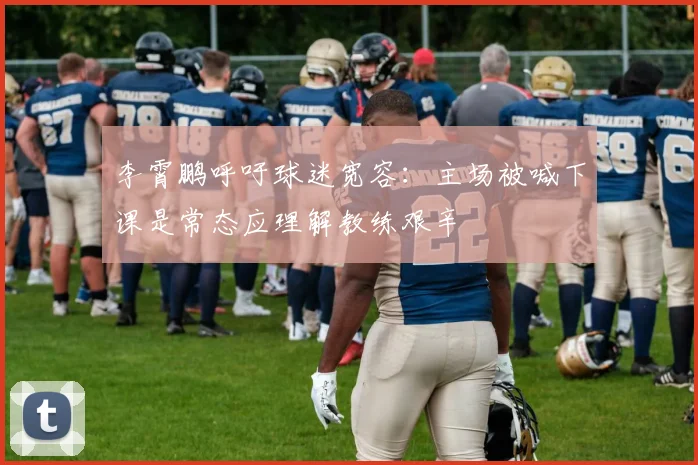 李霄鹏呼吁球迷宽容：主场被喊下课是常态应理解教练艰辛