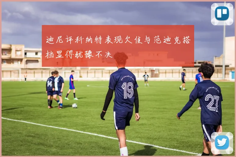 迪尼评科纳特表现欠佳与范迪克搭档显得犹豫不决