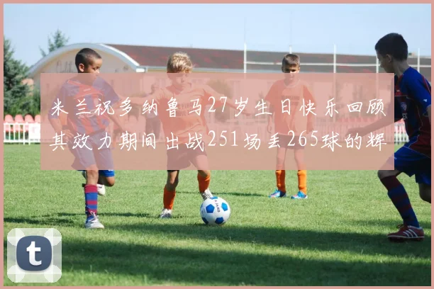 米兰祝多纳鲁马27岁生日快乐回顾其效力期间出战251场丢265球的辉煌历程