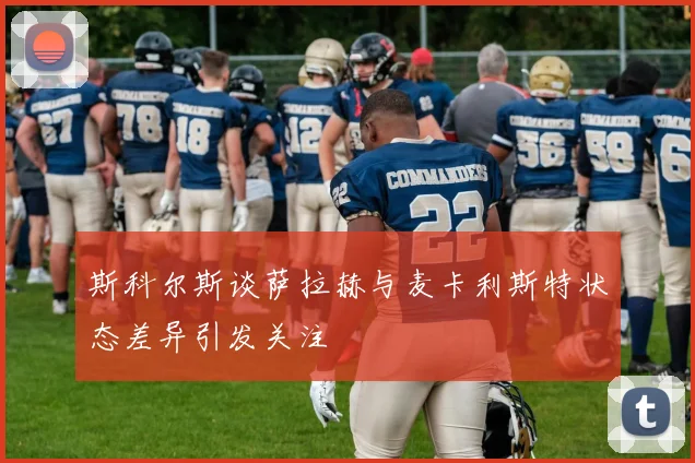 斯科尔斯谈萨拉赫与麦卡利斯特状态差异引发关注