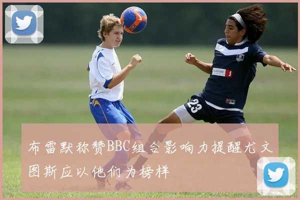 布雷默称赞BBC组合影响力提醒尤文图斯应以他们为榜样