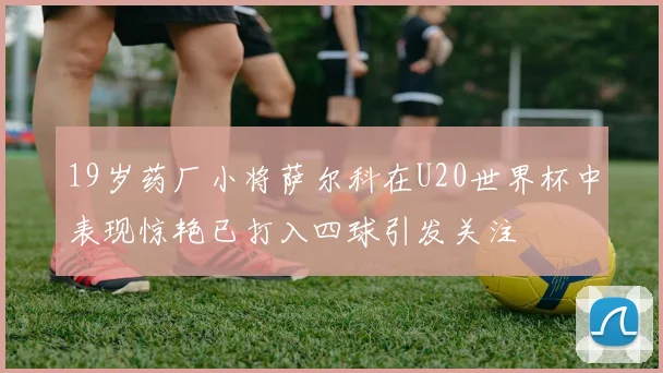 19岁药厂小将萨尔科在U20世界杯中表现惊艳已打入四球引发关注