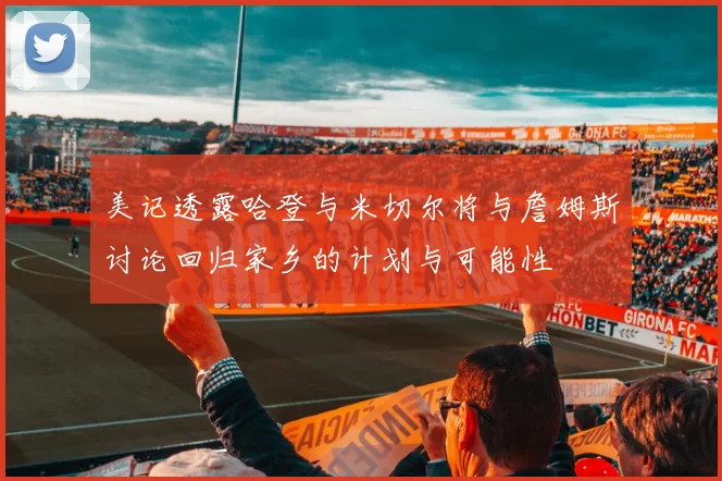 美记透露哈登与米切尔将与詹姆斯讨论回归家乡的计划与可能性