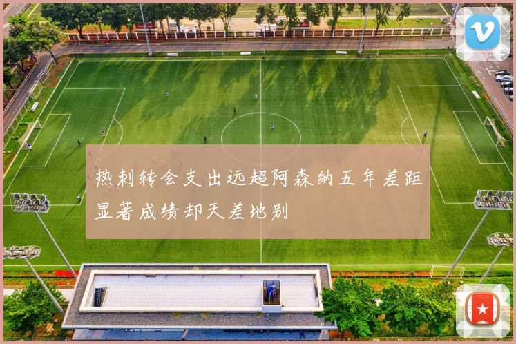 热刺转会支出远超阿森纳五年差距显著成绩却天差地别