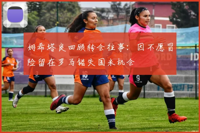 姆希塔良回顾转会往事：因不愿冒险留在罗马错失国米机会