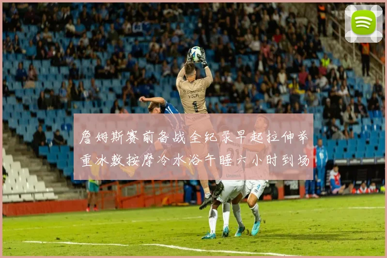 詹姆斯赛前备战全纪录早起拉伸举重冰敷按摩冷水浴午睡六小时到场准备
