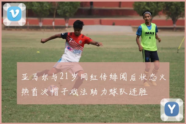 亚马尔与21岁网红传绯闻后状态火热首次帽子戏法助力球队连胜