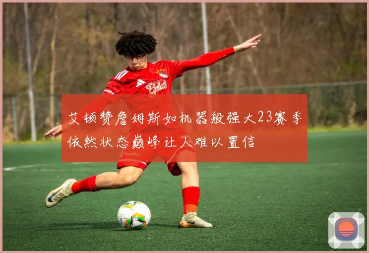 艾顿赞詹姆斯如机器般强大23赛季依然状态巅峰让人难以置信