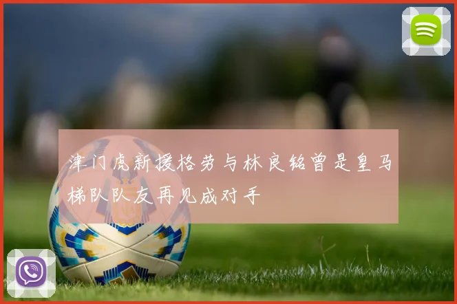 津门虎新援格劳与林良铭曾是皇马梯队队友再见成对手