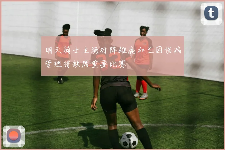 明天骑士主场对阵雄鹿加兰因伤病管理将缺席重要比赛