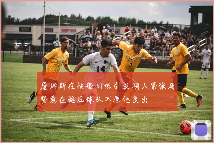 詹姆斯在快船训练引发湖人紧张局势意在施压球队不愿他复出