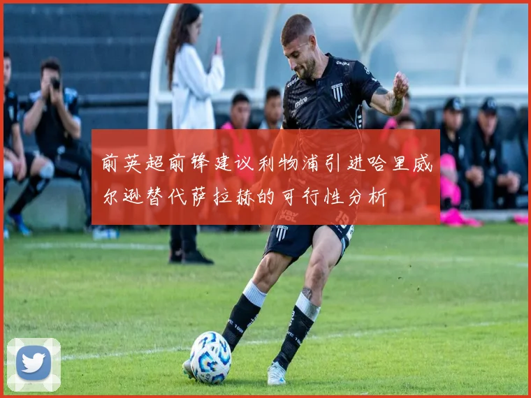 前英超前锋建议利物浦引进哈里威尔逊替代萨拉赫的可行性分析