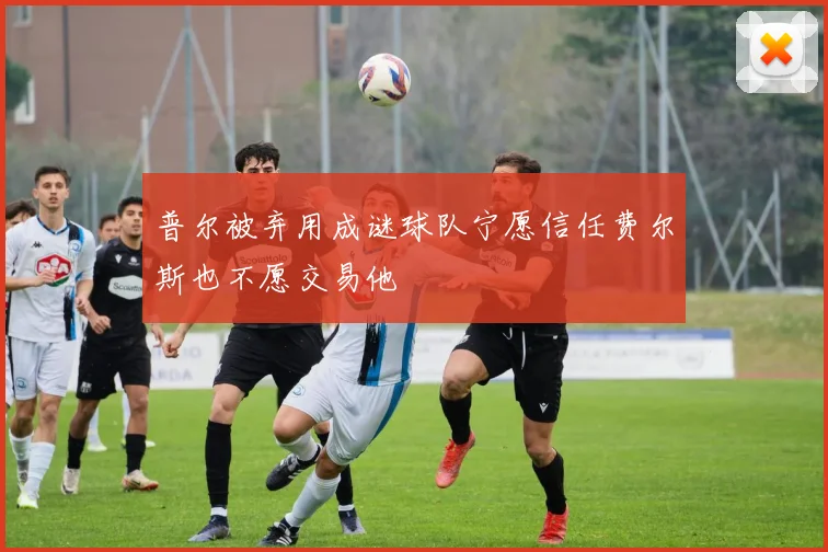 普尔被弃用成谜球队宁愿信任费尔斯也不愿交易他