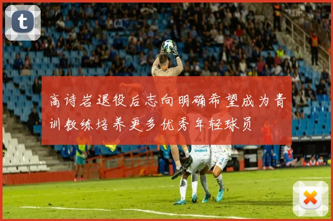 高诗岩退役后志向明确希望成为青训教练培养更多优秀年轻球员