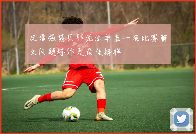 皮雷强调贝耶无法单靠一场比赛解决问题塔帅是最佳榜样