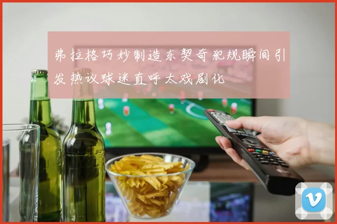 弗拉格巧妙制造东契奇犯规瞬间引发热议球迷直呼太戏剧化
